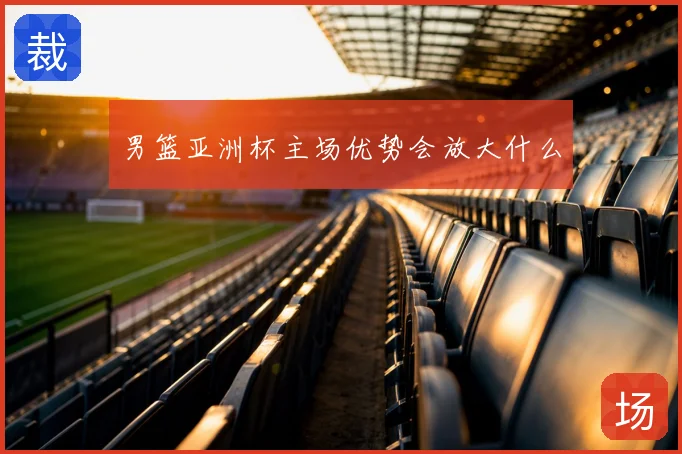 男篮亚洲杯主场优势会放大什么